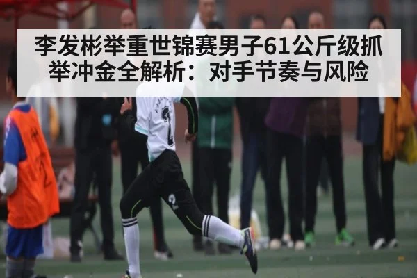 李发彬举重世锦赛男子61公斤级抓举冲金全解析：对手节奏与风险