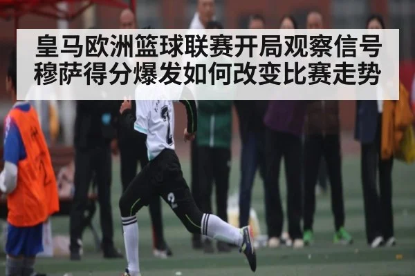 皇马欧洲篮球联赛开局观察信号 穆萨得分爆发如何改变比赛走势