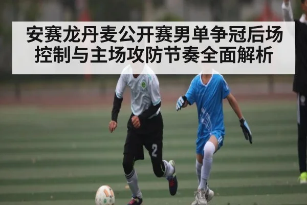 安赛龙丹麦公开赛男单争冠后场控制与主场攻防节奏全面解析